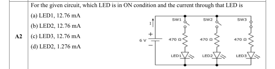 For the given circuit, which LED is in ON condition and the current through that LED is
(a) LED1, 12.76 mA
swi
Sw2
sw3
(b) LED2, 12.76 mA
A2
(c) LED3, 12.76 mA
6 V
470 2
470 2
470 2
(d) LED2, 1.276 mA
LED1
LED2
LED3
