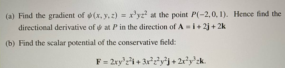 (a) Find the gradient of (x, y, z) = x'yz? at the point P(-2,0, 1). Hence find the
directional derivative of y at P in the direction of A = i+ 2j + 2k
%3D
(b) Find the scalar potential of the conservative field:
F = 2ry'z²i+ 3x²z²y²j+ 2x?y°zk.

