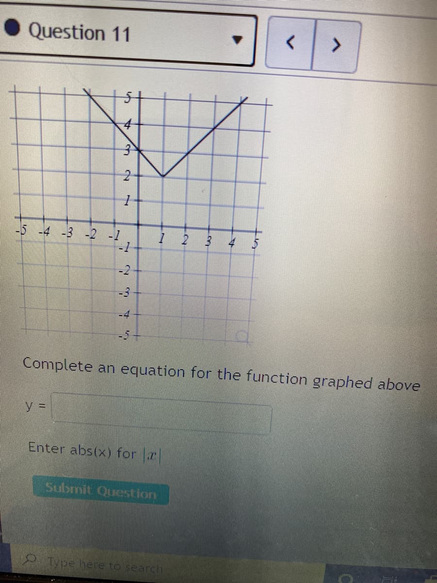 • Question 11
3米
-4
-3 -2
4
-2
+4
Complete an equation for the function graphed above
y%D
Enter abs(x) for r
Submit Question
dpehere to search
