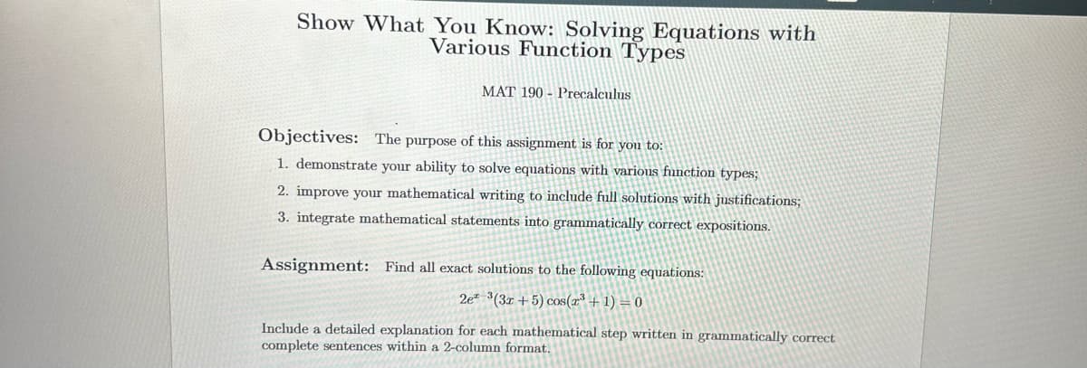 Show What You Know: Solving Equations with
Various Function Types
MAT 190 Precalculus
Objectives: The purpose of this assignment is for you to:
1. demonstrate your ability to solve equations with various function types;
2. improve your mathematical writing to include full solutions with justifications;
3. integrate mathematical statements into grammatically correct expositions.
Assignment: Find all exact solutions to the following equations:
2e 3(3x+5) cos(x³ + 1) = 0
Include a detailed explanation for each mathematical step written in grammatically correct
complete sentences within a 2-column format.