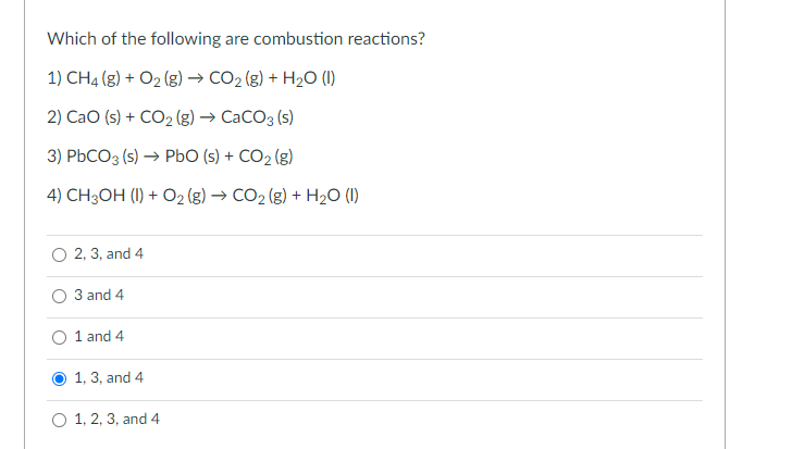 Which of the following are combustion reactions?
1) CH4 (g) + O2 (g) → CO2 (g) + H2O (1)
2) CaO (s) + CO2 (g) → CaCO3 (s)
3) PBCO3 (s) → PbO (s) + CO2 (g)
4) CH3OH (I) + O2 (g) → CO2 (g) + H2O (1)
O 2, 3, and 4
O 3 and 4
1 and 4
1, 3, and 4
O 1, 2, 3, and 4
