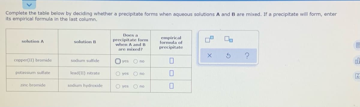 Complete the table below by deciding whether a precipitate forms when aqueous solutions A and B are mixed. If a precipitate will form, enter
its empirical formula in the last column.
Does a
precipitate form
when A and B
are mixed?
empirical
formula of
precipitate
solution A
solution B
copper(II) bromide
sodium sulfide
O yes
O no
potassium sulfate
lead(II) nitrate
O yes
O no
zinc bromide
sodium hydroxide
O yes
O no
