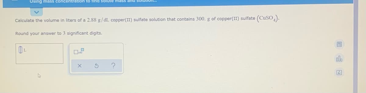 Using mass concentration to fihnd solute mass and solutio..
Calculate the volume in liters of a 2.88 g/dL copper(II) sulfate solution that contains 300. g of copper(II) sulfate (CuSO,).
Round your answer to 3 significant digits.
