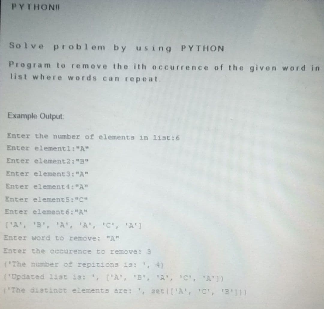 PYTHONI
Solve problem by us ing PYTHON
Program to remove the ith occurrence of the given word in
list where words can repeat.
Example Output:
Enter the number of elements in list: 6
Enter element1: "A"
Enter element2: "B"
Enter element 3: "A"
Enter element 4: "A"
Enter element5: "C"
Enter element 6: "A"
['A', 'B', A', 'A', 'C', A']
Enter word to remove: "A"
Enter the occurence to remove: 3
('The number of repitions is: , 4)
('Updated list is: ', ['A', 'B', 'A', 'C', 'A'])
('The distinct elements are: , set (['A', 'C', 'B))
