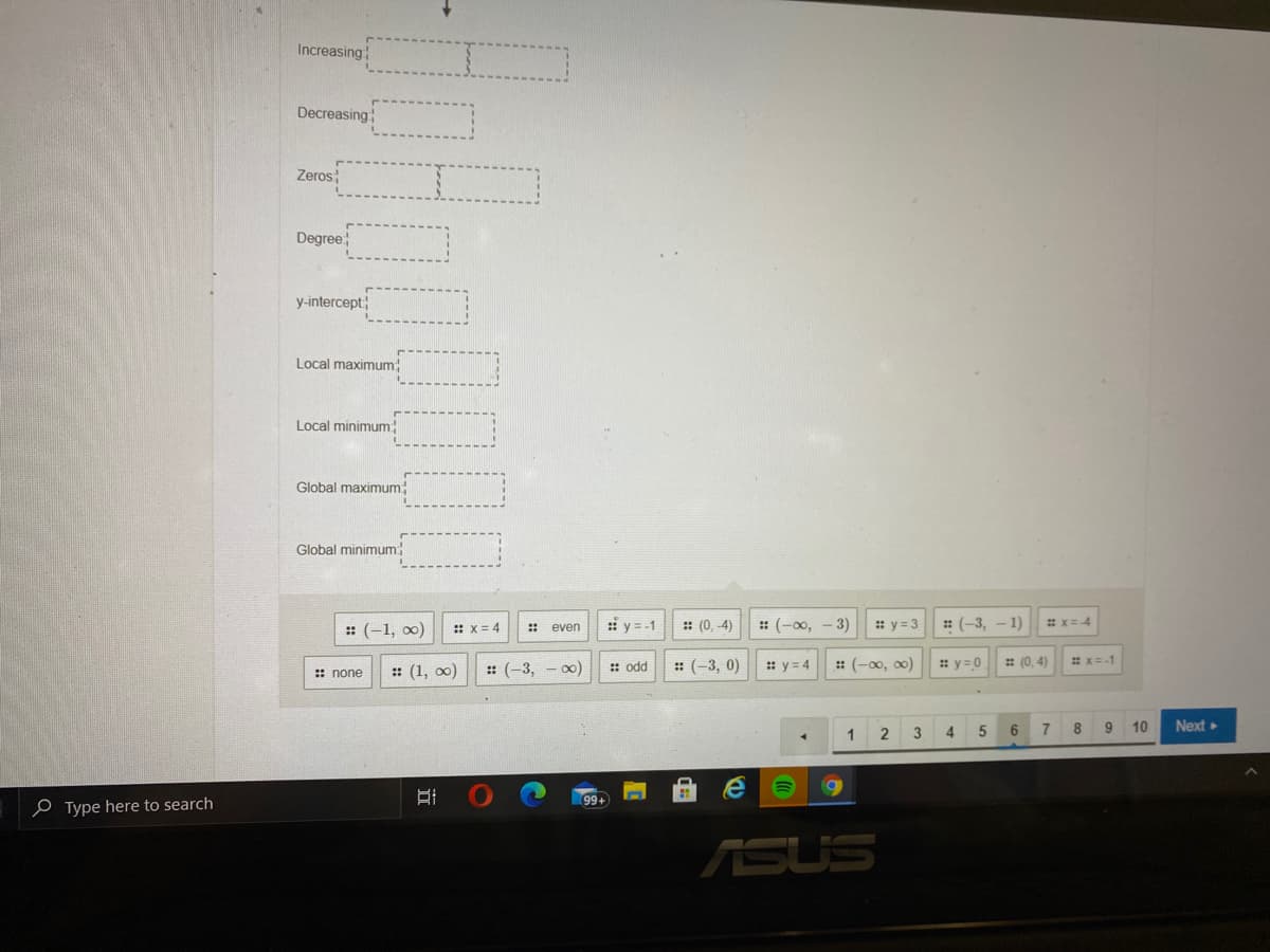 Increasing
Decreasing
Zeros
Degree
y-intercept
Local maximum
Local minimum
Global maximum
Global minimum:
: (-1, 0)
:i y = -1
:: (0, -4)
: (-0,
3)
:: y = 3
: (-3,
-1)
# X=4
:: x= 4
: even
:: (1, 0)
: (-3, 0)
: y = 4
: (-00, o0)
* y=0
: (0, 4)
*x=-1
:: none
:: (-3, - о0)
:: odd
3
4
5
6.
9 10
Next
2
99+
o Type here to search
ASUS
