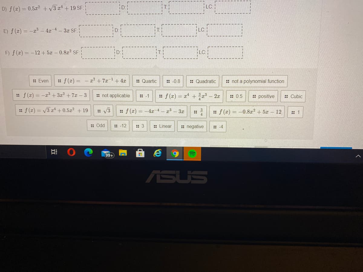 D) f(x) = 0.5x2 + v3 x +19 SF:
Lc
E) f (x) = -x³ - 4x 4-3x SF:
F) f(x) = -12+ 5x – 0.8x2 SE:
LC
:: Even
:: f (x) = - x² + 7x 1 +4x
:: Quartic
:: -0.8
:: Quadratic
:: not a polynomial function
:: f (x) = -x3 + 3x² + 7x – 3
:: not applicable
:: f (x) = x + 2x
: positive
:: Cubic
:: -1
:: 0.5
:: f (x) = V3 x“ + 0.5x² +19
:: V3
:: f (x) = -4 4-23 3r
: f (x) = -0.8x2 + 5x – 12
:: 1
::
:: Odd
::-12
:: 3
:: Linear
:: negative
:: -4
99+
ASUS
近
