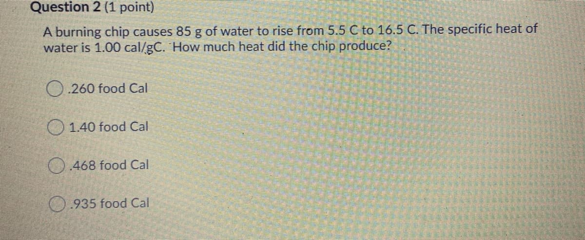 Question 2 (1 point)
A burning chip causes 85g of water to rise from 5.5 C to 16.5 C. The specific heat of
water is 1.00 cal/gC. How much heat did the chip produce?
O.260 food Cal
1.40 food Cal
468 food Cal
O.935 food Cal
