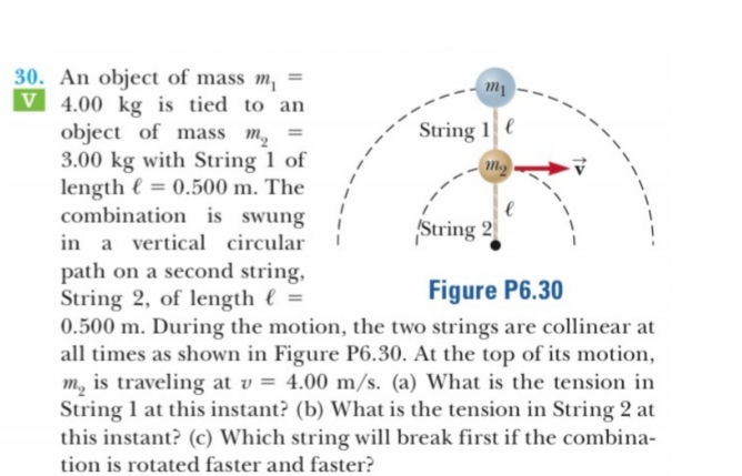 30. An object of mass m =
V 4.00 kg is tied to an
object of mass m
3.00 kg with String 1 of
length 0.500 m. The
combination is swung
т
String 1
тg
String 2
in a vertical circular
path on a second string,
String 2, of length =
0.500 m. During the motion, the two strings are collinear at
all times as shown in Figure P6.30. At the top of its motion,
m., is traveling at v = 4.00 m/s. (a) What is the tension in
String 1 at this instant? (b) What is the tension in String 2 at
this instant? (c) Which string will break first if the combina-
Figure P6.30
tion is rotated faster and faster?
