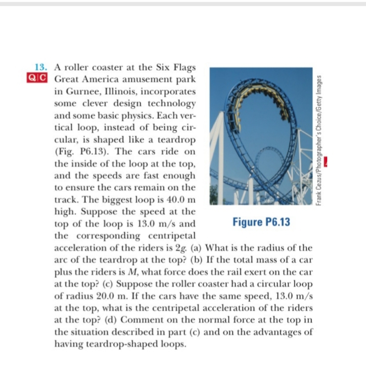 13. A roller coaster at the Six Flags
QIC Great America amusement park
in Gurnee, Illinois, incorporates
some clever design technology
and some basic physics. Each ver-
tical loop, instead of being cir-
cular, is shaped like a teardrop
(Fig. P6.13). The cars ride on
the inside of the loop at the top,
and the speeds are fast enough
to ensure the cars remain on the
track. The biggest loop is 40.0 m
high. Suppose the speed at the
top of the loop is 13.0 m/s and
the corresponding centripetal
acceleration of the riders is 2g. (a) What is the radius of the
arc of the teardrop at the top? (b) If the total mass of a car
plus the riders is M, what force does the rail exert on the car
at the top? (c) Suppose the roller coaster had a circular loop
of radius 20.0 m. If the cars have the same speed, 13.0 m/s
at the top, what is the centripetal acceleration of the riders
at the top? (d) Comment on the normal force at the top in
the situation described in part (c) and on the advantages of
having teardrop-shaped loops
Figure P6.13
Frank Cezus/Photographer's Choice/Getty Images
