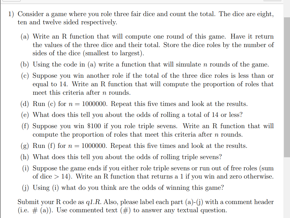 1) Consider a game where you role three fair dice and count the total. The dice are eight,
ten and twelve sided respectively.
(a) Write an R function that will compute one round of this game. Have it return
the values of the three dice and their total. Store the dice roles by the number of
sides of the dice (smallest to largest).
(b) Using the code in (a) write a function that will simulate n rounds of the game.
(c) Suppose you win another role if the total of the three dice roles is less than or
equal to 14. Write an R function that will compute the proportion of roles that
meet this criteria after n rounds.
(d) Run (c) for n = 1000000. Repeat this five times and look at the results.
(e) What does this tell you about the odds of rolling a total of 14 or less?
(f) Suppose you win $100 if you role triple sevens. Write an R function that will
compute the proportion of roles that meet this criteria after n rounds.
(g) Run (f) for n = 1000000. Repeat this five times and look at the results.
(h) What does this tell you about the odds of rolling triple sevens?
(i) Suppose the game ends if you either role triple sevens or run out of free roles (sum
of dice > 14). Write an R function that returns a 1 if you win and zero otherwise.
(j) Using (i) what do you think are the odds of winning this game?
Submit your R code as ql.R. Also, please label each part (a)-(j) with a comment header
(i.e. # (a)). Use commented text (#) to answer any textual question.
