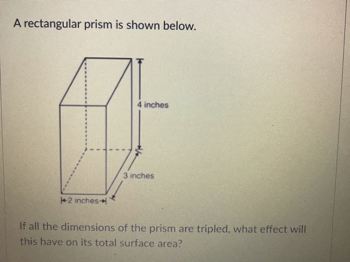 A rectangular prism is shown below.
4 inches
3 inches
+2 inches
If all the dimensions of the prism are tripled, what effect will
this have on its total surface area?
