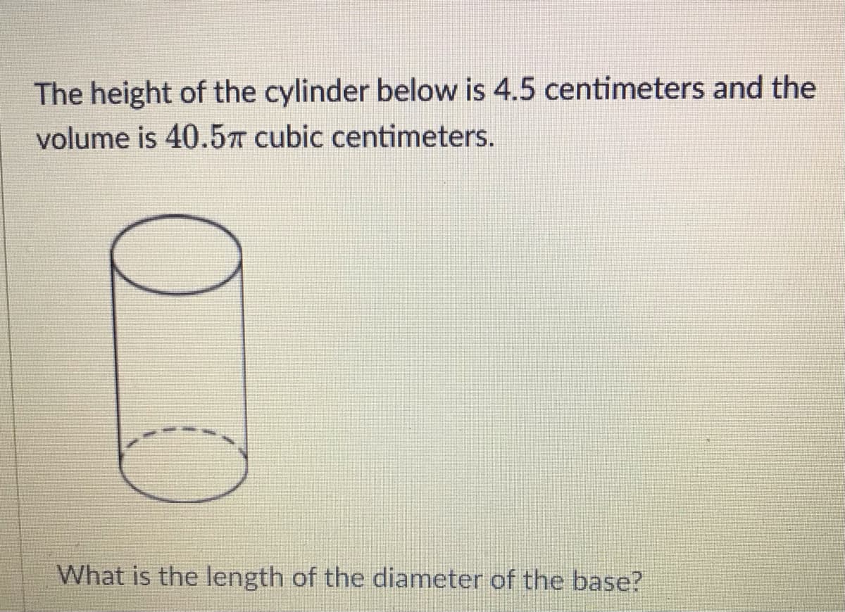 The height of the cylinder below is 4.5 centimeters and the
volume is 40.5T cubic centimeters.
What is the length of the diameter of the base?
