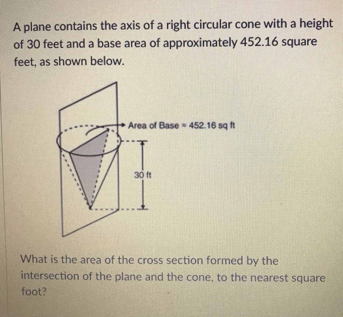 A plane contains the axis of a right circular cone with a height
of 30 feet and a base area of approximately 452.16 square
feet, as shown below.
Area of Base 452.16 sq ft
30 ft
What is the area of the cross section formed by the
intersection of the plane and the cone, to the nearest square
foot?
