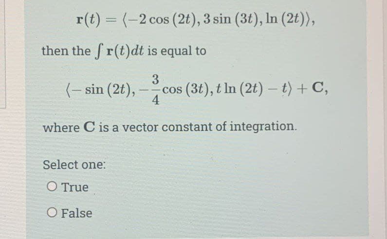 r(t) = (-2 cos (2t), 3 sin (3t), In (2t)),
then the fr(t)dt is equal to
3
cos (3t), t In (2t) - t) + C,
4
(-sin (2t),
--
where C is a vector constant of integration.
Select one:
O True
O False