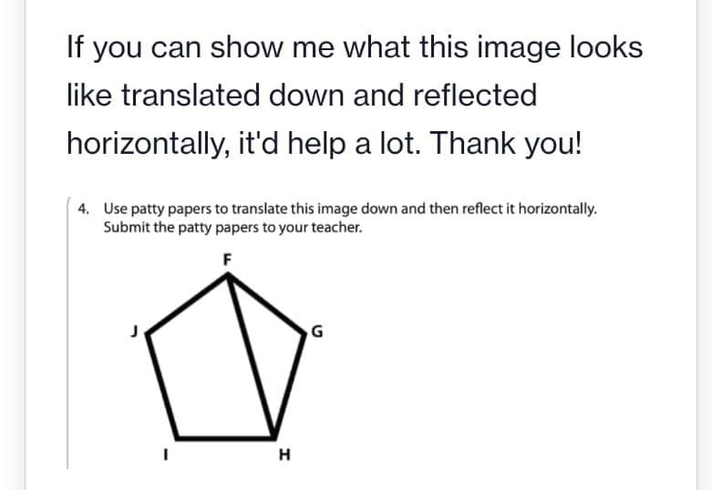 If you can show me what this image looks
like translated down and reflected
horizontally,
it'd help a lot. Thank you!
4. Use patty papers to translate this image down and then reflect it horizontally.
Submit the patty papers to your teacher.
F
I
H
G