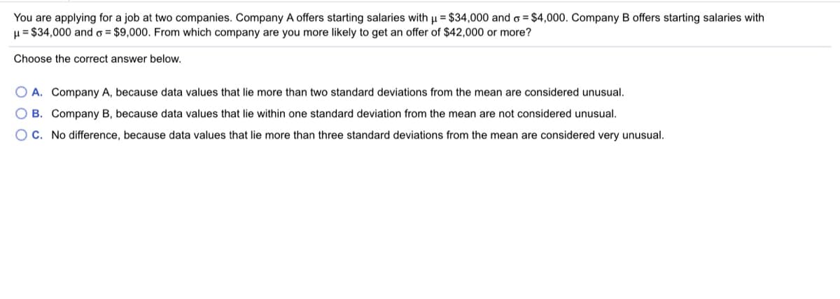 You are applying for a job at two companies. Company A offers starting salaries with µ = $34,000 and o = $4,000. Company B offers starting salaries with
H = $34,000 and o = $9,000. From which company are you more likely to get an offer of $42,000 or more?
Choose the correct answer below.
O A. Company A, because data values that lie more than two standard deviations from the mean are considered unusual.
B. Company B, because data values that lie within one standard deviation from the mean are not considered unusual.
O C. No difference, because data values that lie more than three standard deviations from the mean are considered very unusual.
