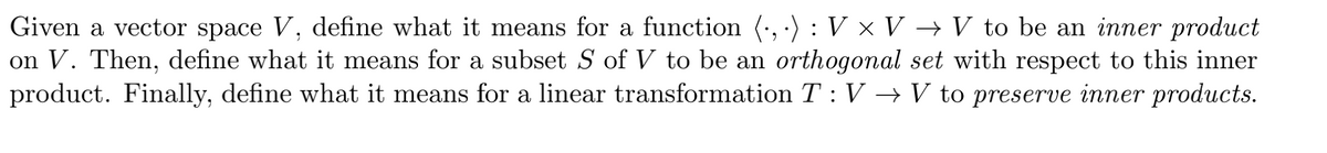 Given a vector space V, define what it means for a function (, ·) :V × V → V to be an inner product
on V. Then, define what it means for a subset S of V to be an orthogonal set with respect to this inner
product. Finally, define what it means for a linear transformation T : V → V to preserve inner products.
