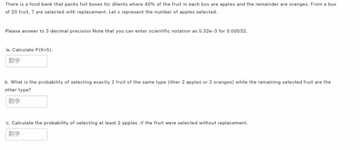 There is a food bank that packs fuit boxes for dlients where 40% of the fruit in each box are apples and the remainder are oranges. From a box
of 20 fruit, 7 are selected with replacement. Let x represent the number of apples selected.
Please answer to 3 decimal precision Note that you can enter scientific notation as 5.32e-3 for 0.00532.
ia. Calculate P(X=5).
数字
b. What is the probability of selecting exactly 2 fruit of the same type (ither 2 apples or 2 oranges) while the remaining selected fruit are the
other type?
数字
c. Calculate the probability of selecting at least 2 apples .if the fruit were selected without replacement.
数字
