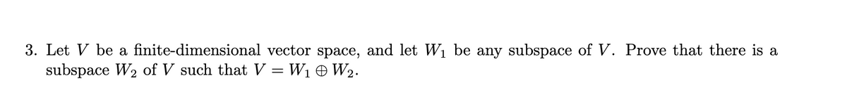 3. Let V be a finite-dimensional vector space, and let W1 be any subspace of V. Prove that there is a
subspace W2 of V such that V = W1 + W2.
