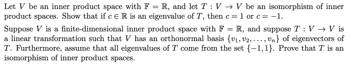 Let V be an inner product space with F = R, and let T : V → V be an isomorphism of inner
product spaces. Show that if cER is an eigenvalue of T, then c=1 or c= -1.
||
Suppose V is a finite-dimensional inner product space with F = R, and suppose T : V → V is
a linear transformation such that V has an orthonormal basis {v1, v2, . .. , Vn} of eigenvectors of
T. Furthermore, assume that all eigenvalues of T come from the set {-1,1}. Prove that T is an
isomorphism of inner product spaces.

