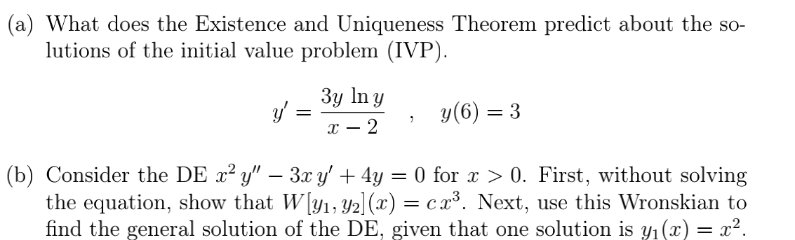 (a) What does the Existence and Uniqueness Theorem predict about the so-
lutions of the initial value problem (IVP).
3y In y
y(6) = 3
х — 2
(b) Consider the DE x² y" – 3x y' + 4y = 0 for x > 0. First, without solving
the equation, show that W[y1, y2] (x) = cx³. Next, use this Wronskian to
find the general solution of the DE, given that one solution is y1(x) = x².
