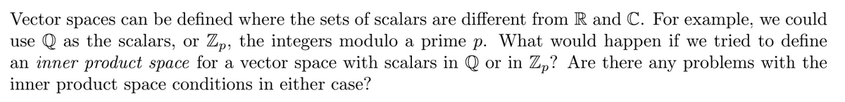 Vector spaces can be defined where the sets of scalars are different from R and C. For example, we could
use Q as the scalars, or Z,, the integers modulo a prime p. What would happen if we tried to define
an inner product space for a vector space with scalars in Q or in Zp? Are there any problems with the
inner product space conditions in either case?
