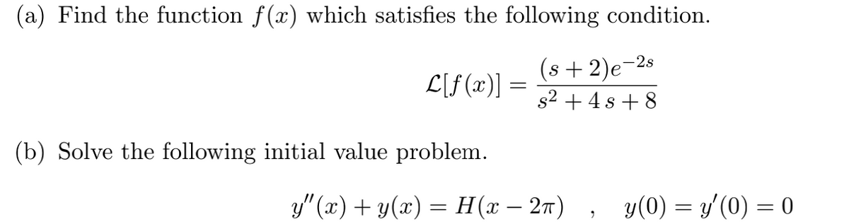 (a) Find the function f(x) which satisfies the following condition.
(s +2)e-2s
s2 + 4 s + 8
L[f(x)] =
(b) Solve the following initial value problem.
У"(г) + у(х) %— Н(х— 2т) , У(0) — у/ (0) — 0
y(0) = y'(0) = 0
