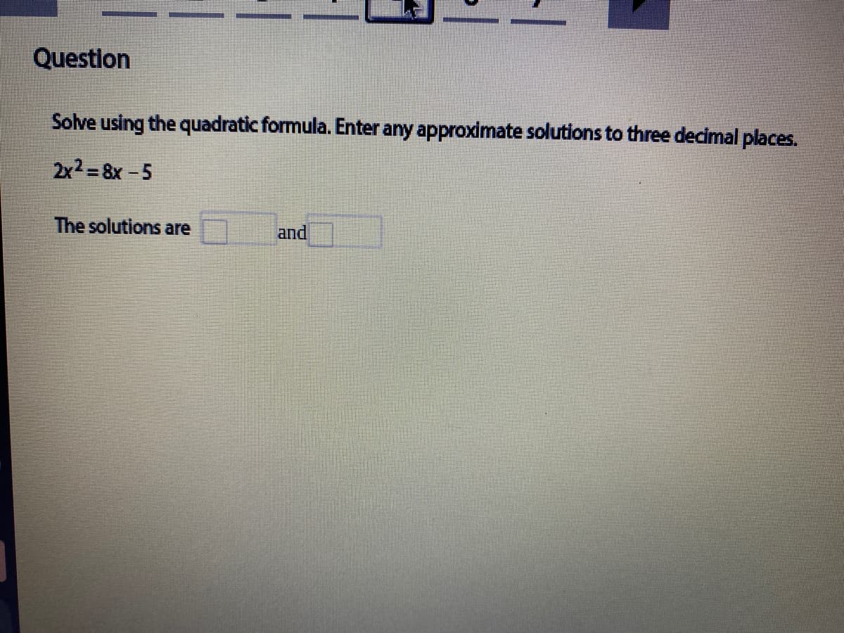 Question
Solve using the quadratic formula. Enter any approximate solutions to three decimal places.
2x2 =8x-5
The solutions are
and
