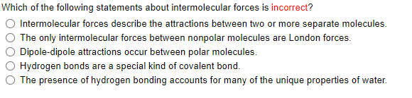 Which of the following statements about intermolecular forces is incorrect?
Intermolecular forces describe the attractions between two or more separate molecules.
The only intermolecular forces between nonpolar molecules are London forces.
Dipole-dipole attractions occur between polar molecules.
Hydrogen bonds are a special kind of covalent bond.
O The presence of hydrogen bonding accounts for many of the unique properties of water.
