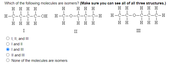 Which of the following molecules are isomers? (Make sure you can see all of all three structures.)
ннн
нннн
H
нн
ннн
H-C-C-Ċ-Ċ-OH
H-C-0-Ċ-Ċ-Ċ-H
H-C-C-0-C-C-C-H
нннн
H
ннн
нн
ннн
I
II
III
O , I, and II
O I and II
I and III
Il and III
None of the molecules are isomers
