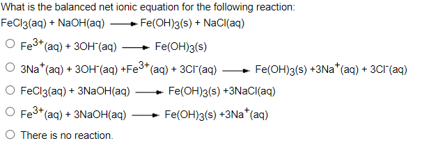 What is the balanced net ionic equation for the following reaction:
FeCl3(aq) + NaOH(aq)
Fe(OH)3(s) + NaCI(aq)
O Fe3+(aq) + 3OH (aq)
Fe(OH)3(s)
О 3Ма (aq) + 3он (аq) +Ғе3" (аq) + 3СГ(аq)
Fe(OH)3(s) +3Na*(aq) + 3CI(aq)
O FeCl3(aq) + 3NAOH(aq)
Fe(OH)3(s) +3NACI(aq)
O Fe3+(aq) + 3NaOH(aq)
Fe(OH)3(s) +3Na*(aq)
O There is no reaction.
