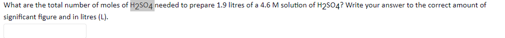 What are the total number of moles of H2SO4 needed to prepare 1.9 litres of a 4.6 M solution of H2SO4? Write your answer to the correct amount of
significant figure and in litres (L).