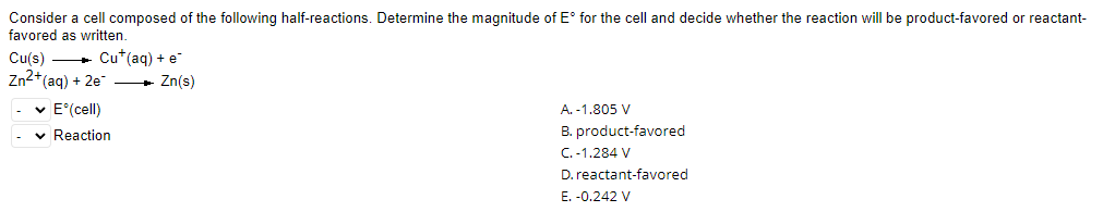 Consider a cell composed of the following half-reactions. Determine the magnitude of E° for the cell and decide whether the reaction will be product-favored or reactant-
favored as written.
Cu(s)
Cu+ (aq) + e
Zn2+ (aq) + 2e
✓ E°(cell)
A.
-1.805 V
✓
B. product-favored
C. -1.284 V
D. reactant-favored
E. -0.242 V
Reaction
Zn(s)