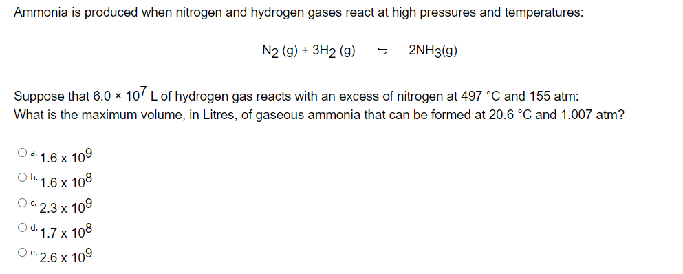 Ammonia is produced when nitrogen and hydrogen gases react at high pressures and temperatures:
N2 (g) + 3H2 (g)
2NH3(g)
Suppose that 6.0 × 107 L of hydrogen gas reacts with an excess
x
nitrogen at 497 °C and 155 atm:
What is the maximum volume, in Litres, of gaseous ammonia that can be formed at 20.6 °C and 1.007 atm?
O a. 1.6 x 10⁹
O b. 1.6 x 108
2.3 x 109
Od. 1.7 x 108
O e.2.6 x 10⁹