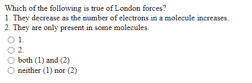 Which of the following is true of London forces?
1. They decrease as the number of electrons in a molecule increases.
2. They are only present in some molecules.
O 1.
O2.
both (1) and (2)
O neither (1) nor (2)
