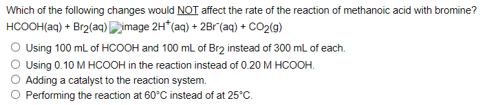 Which of the following changes would NOT affect the rate of the reaction of methanoic acid with bromine?
HCOOH(aq) + Br₂(aq) image 2H* (aq) + 2Br (aq) + CO₂(g)
O Using 100 mL of HCOOH and 100 mL of Br2 instead of 300 mL of each.
O Using 0.10 M HCOOH in the reaction instead of 0.20 M HCOOH.
Adding a catalyst to the reaction system.
O Performing the reaction at 60°C instead of at 25°C.
