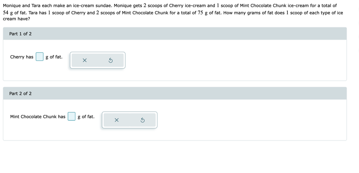 Monique and Tara each make an ice-cream sundae. Monique gets 2 scoops of Cherry ice-cream and 1 scoop of Mint Chocolate Chunk ice-cream for a total of
54 g of fat. Tara has 1 scoop of Cherry and 2 scoops of Mint Chocolate Chunk for a total of 75 g of fat. How many grams of fat does 1 scoop of each type of ice
cream have?
Part 1 of 2
Cherry has
Part 2 of 2
g of fat.
Mint Chocolate Chunk has
X
g of fat.
X