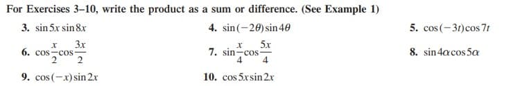 For Exercises 3–10, write the product as a sum or difference. (See Example 1)
3. sin 5x sin 8x
4. sin(-20) sin40
5. cos (-31)cos 7t
3x
6. cos -cos
2
5x
7. sin-cos
4
4
8. sin 4acos 5a
9. cos (-x) sin 2x
10. cos 5xsin 2x
