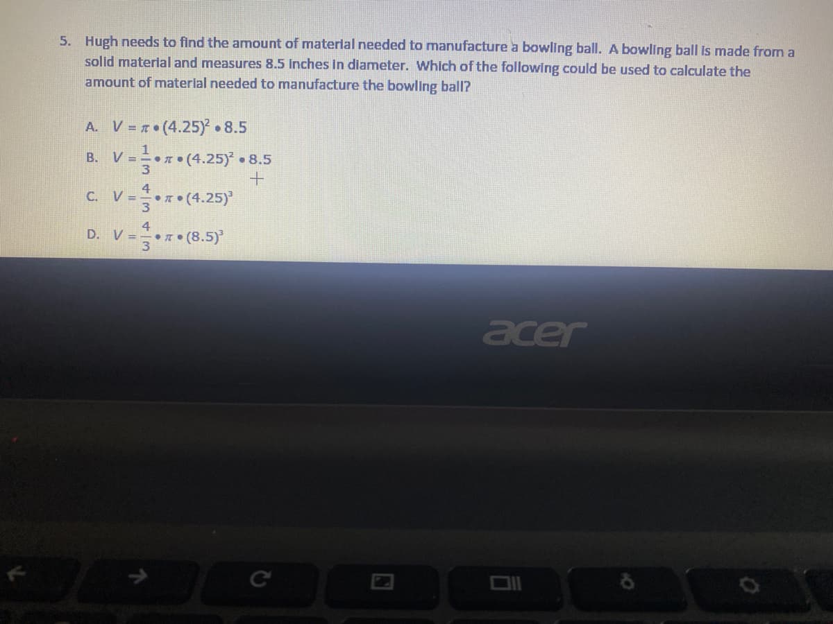 5. Hugh needs to find the amount of material needed to manufacture a bowling ball. A bowling ball Is made from a
solid material and measures 8.5 Inches in diameter. Which of the following could be used to calculate the
amount of material needed to manufacture the bowling ball?
A. V =r• (4.25).8.5
V =* (4.25)*
**(4.25)
D. V= (8.5)
B.
• 8.5
C.
V =
acer
