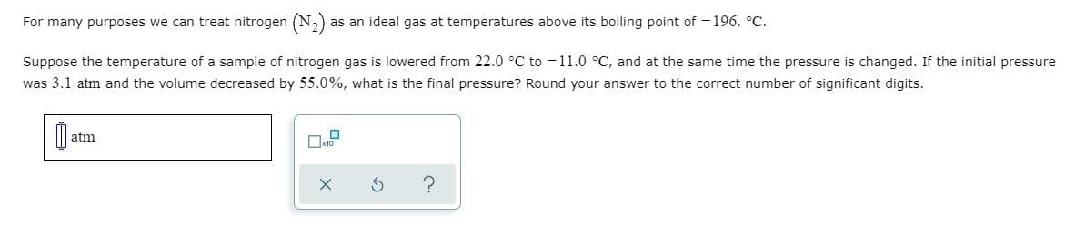 For many purposes we can treat nitrogen (N,)
as an ideal gas at temperatures above its boiling point of - 196. °C.
Suppose the temperature of a sample of nitrogen gas is lowered from 22.0 °C to -11.0 °C, and at the same time the pressure is changed. If the initial pressure
was 3.1 atm and the volume decreased by 55.0%, what is the final pressure? Round your answer to the correct number of significant digits.
atm
