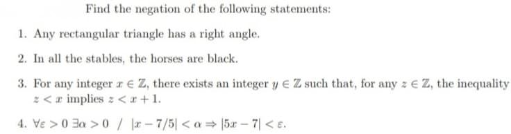 Find the negation of the following statements:
1. Any rectangular triangle has a right angle.
2. In all the stables, the horses are black.
3. For any integer x € Z, there exists an integer y € Z such that, for any z Z, the inequality
z <a implies z <x+1.
4. Ve >0 a > 0/x-7/5| <a⇒ 5x - 7| < e.