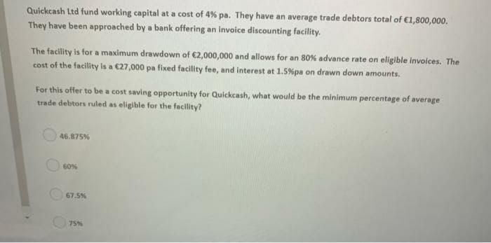 Quickcash Ltd fund working capital at a cost of 4% pa. They have an average trade debtors total of €1,800,000.
They have been approached by a bank offering an invoice discounting facility.
The facility is for a maximum drawdown of €2,000,000 and allows for an 80% advance rate on eligible invoices. The
cost of the facility is a C27,000 pa fixed facility fee, and interest at 1.5%pa on drawn down amounts.
For this offer to be a cost saving opportunity for Quickcash, what would be the minimum percentage of average
trade debtors ruled as eligible for the facility?
46.875%
60%
67.5%
75%
