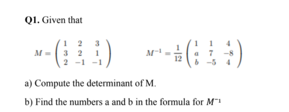 Q1. Given that
1 2
M = 3 2
1
1
4
а 7 -8
12
b -5
1
2 -1 -1
4
a) Compute the determinant of M.
b) Find the numbers a and b in the formula for M¯1
