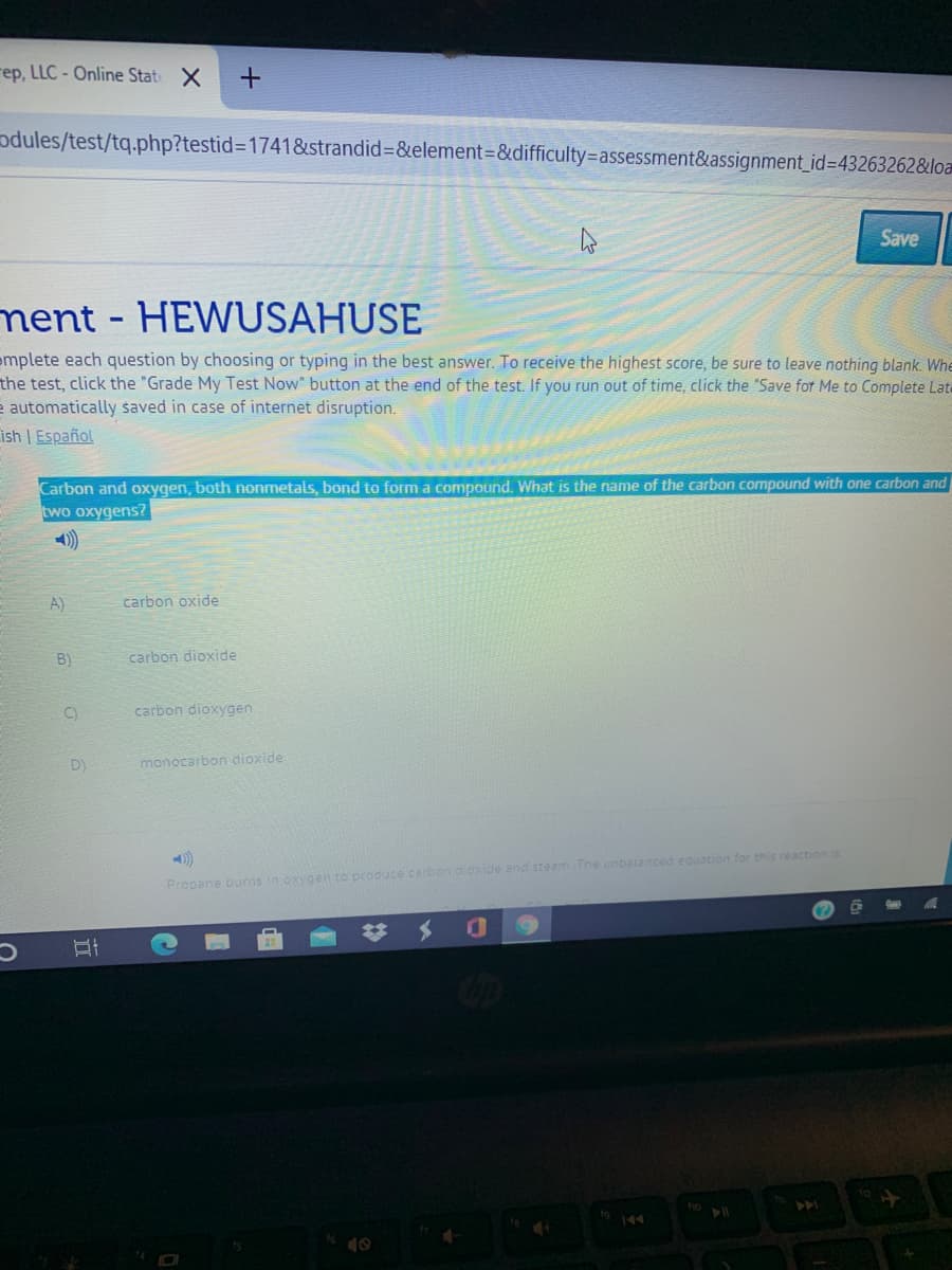 rep, LLC - Online Stat X
odules/test/tq.php?testid%3D1741&strandid%3&element=&difficulty=assessment&assignment_id3D43263262&loa
Save
ment- HEWUSAHUSE
emplete each question by choosing or typing in the best answer. To receive the highest score, be sure to leave nothing blank. Whe
the test, click the "Grade My Test Now" button at the end of the test. If you run out of time, click the "Save for Me to Complete Late
e automatically saved in case of internet disruption.
ish | Español
Car
two oxygens?
and
both nonmetals, bond to form a compound. What is the name of the carbon compound with one carbon and
A)
carbon oxide
B)
carbon dioxide
C)
carbon dioxygen
D)
monocarbon dioxide
Propane burns in oxygen to produce carbon d.oxide and steam The unbatanced equation for this reaction is
144
