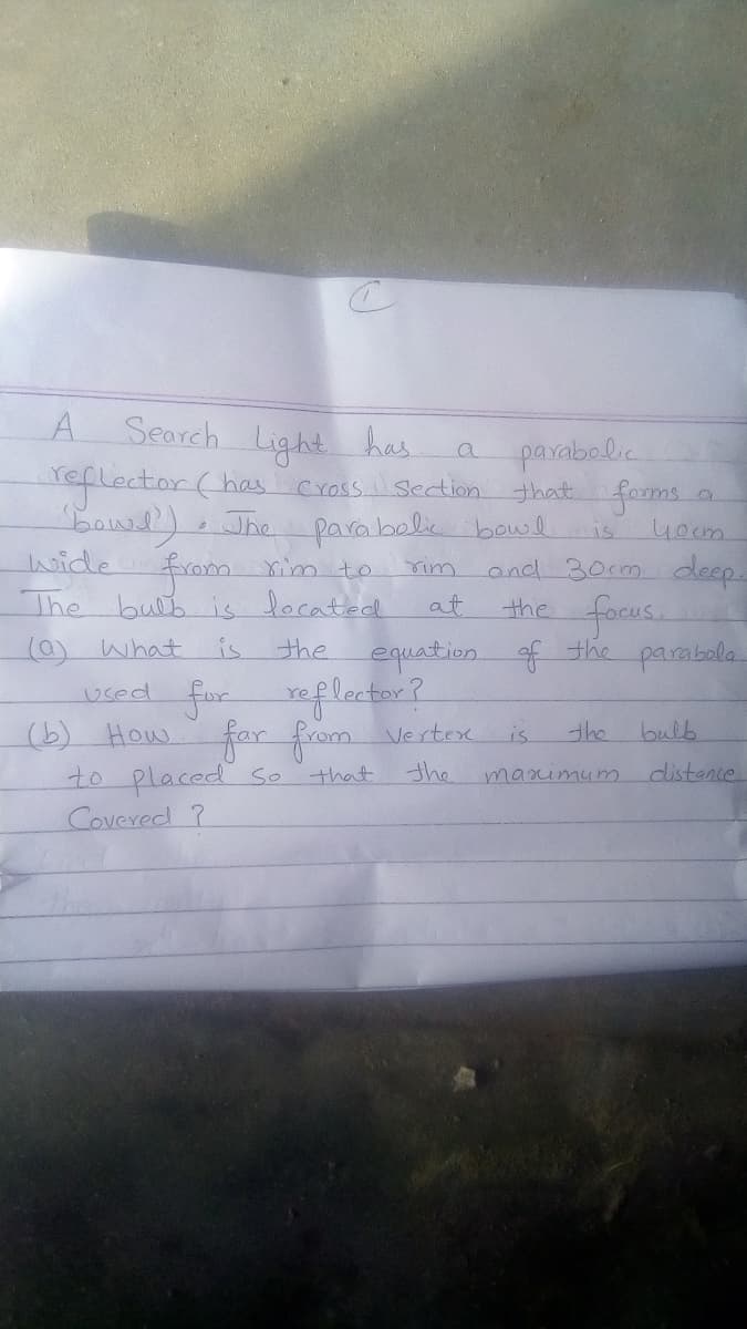 A.
Search Light has.
aglector (has.
parabolic
that foms
Cross. Sedtion
Jhe parabolic bowlis
4ocm.
wide
and 30cm deep.
the focus.
parabola
from rim to
rim
The bulb is located
at
0) what
is
the
equation
of
the
for
How
roflector?
uced
for from Verteox
the
(6)
is
the bulb
to placed S0
maximum
distence
that
Covered ?
