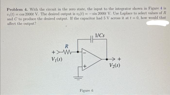 ==
Problem 4. With the circuit in the zero state, the input to the integrator shown in Figure 4 is
vi(t) = cos 2000t V. The desired output is v₂(t) = -sin 2000t V. Use Laplace to select values of R
and C to produce the desired output. If the capacitor had 5 V across it at t = 0, how would that
affect the output?
R
W<+
V₁(s)
+
Figure 4:
1/Cs
+
V₂(s)