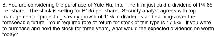 8. You are considering the purchase of Yule Ha, Inc. The firm just paid a dividend of P4.85
per share. The stock is selling for P135 per share. Security analyst agrees with top
management in projecting steady growth of 11% in dividends and earnings over the
foreseeable future. Your required rate of return for stock of this type is 17.5%. If you were
to purchase and hold the stock for three years, what would the expected dividends be worth
today?