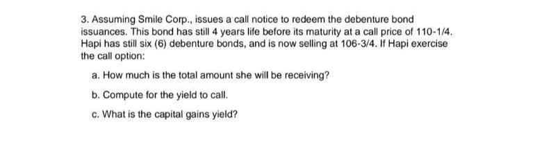 3. Assuming Smile Corp., issues a call notice to redeem the debenture bond
issuances. This bond has still 4 years life before its maturity at a call price of 110-1/4.
Hapi has still six (6) debenture bonds, and is now selling at 106-3/4. If Hapi exercise
the call option:
a. How much is the total amount she will be receiving?
b. Compute for the yield to call.
c. What is the capital gains yield?
