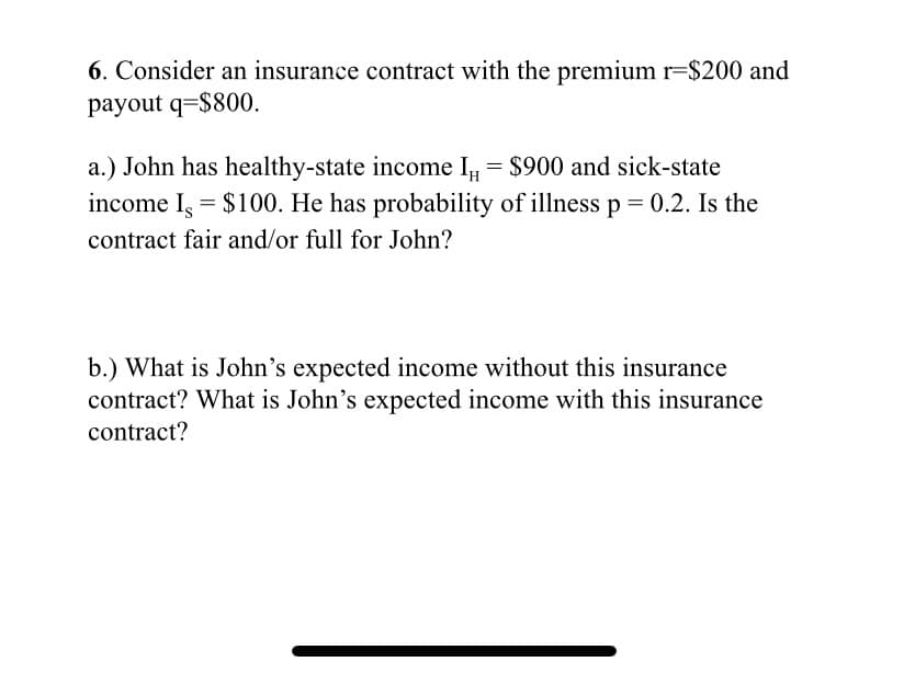 6. Consider an insurance contract with the premium r=$200 and
payout q=$800.
a.) John has healthy-state income I = $900 and sick-state
income I, = $100. He has probability of illness p = 0.2. Is the
contract fair and/or full for John?
b.) What is John's expected income without this insurance
contract? What is John's expected income with this insurance
contract?
