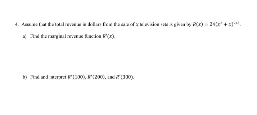4. Assume that the total revenue in dollars from the sale of x television sets is given by R(x) = 24(x² + x)²/3.
a) Find the marginal revenue function R'(x).
b) Find and interpret R'(100), R'(200), and R'(300).
